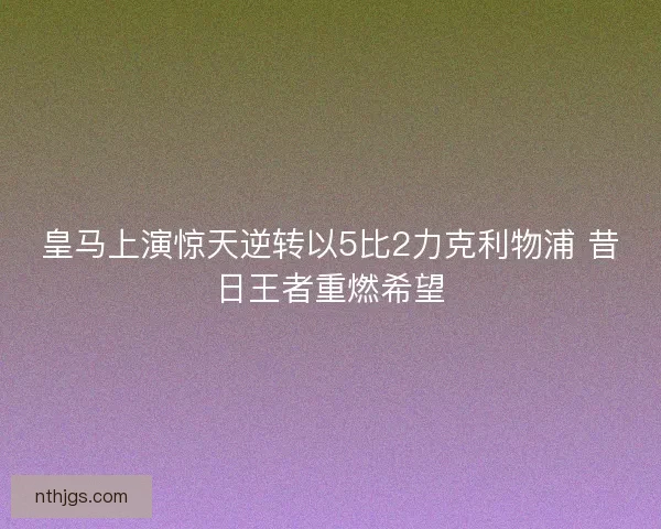 皇马上演惊天逆转以5比2力克利物浦 昔日王者重燃希望