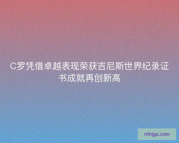 C罗凭借卓越表现荣获吉尼斯世界纪录证书成就再创新高