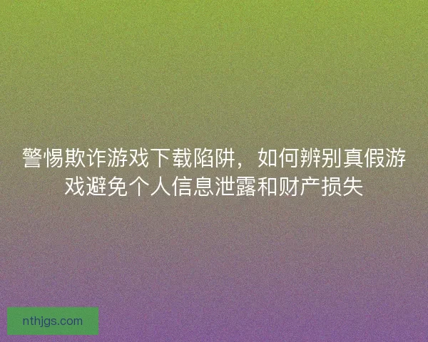 警惕欺诈游戏下载陷阱，如何辨别真假游戏避免个人信息泄露和财产损失
