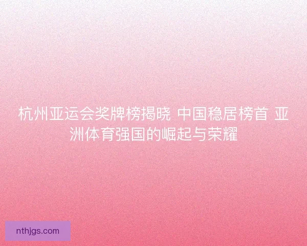杭州亚运会奖牌榜揭晓 中国稳居榜首 亚洲体育强国的崛起与荣耀