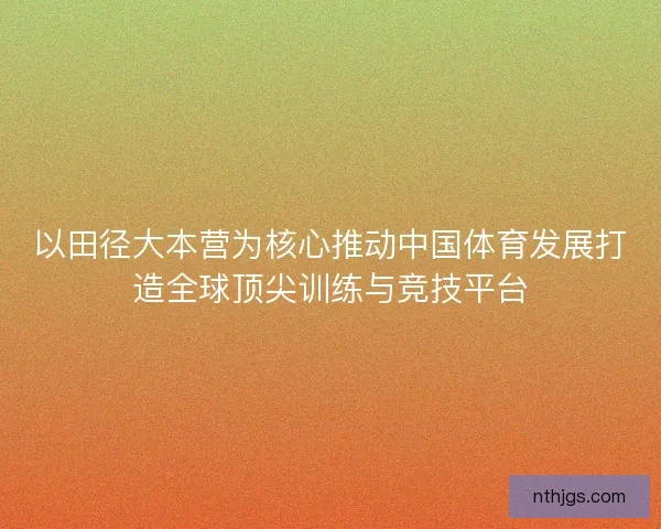 以田径大本营为核心推动中国体育发展打造全球顶尖训练与竞技平台