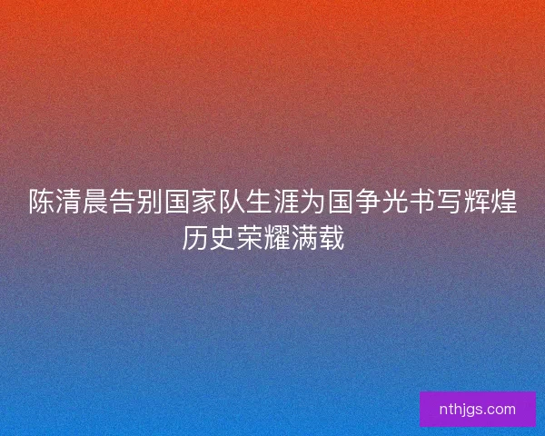 陈清晨告别国家队生涯为国争光书写辉煌历史荣耀满载  