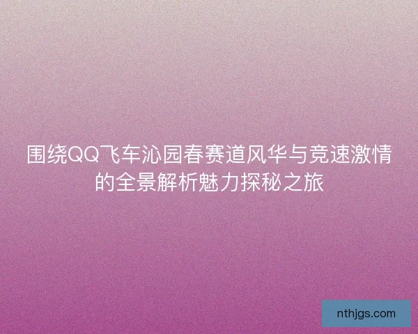 围绕QQ飞车沁园春赛道风华与竞速激情的全景解析魅力探秘之旅