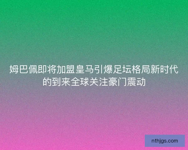 姆巴佩即将加盟皇马引爆足坛格局新时代的到来全球关注豪门震动