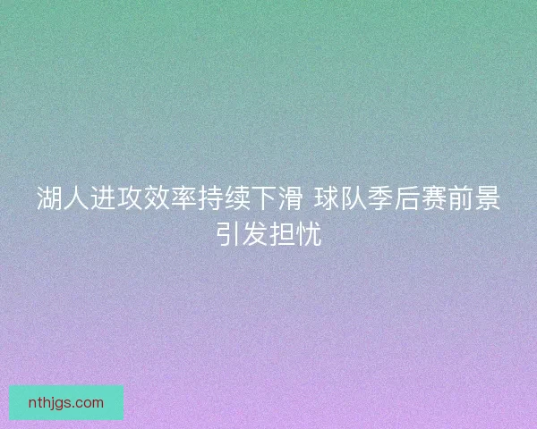 湖人进攻效率持续下滑 球队季后赛前景引发担忧