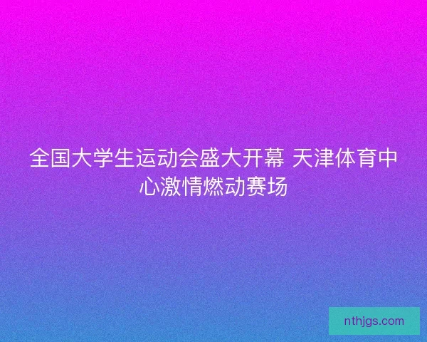 全国大学生运动会盛大开幕 天津体育中心激情燃动赛场