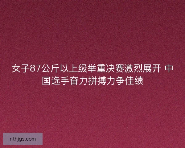 女子87公斤以上级举重决赛激烈展开 中国选手奋力拼搏力争佳绩