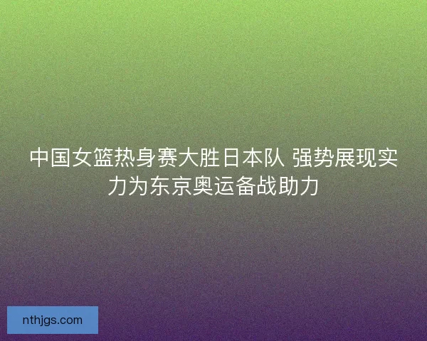中国女篮热身赛大胜日本队 强势展现实力为东京奥运备战助力
