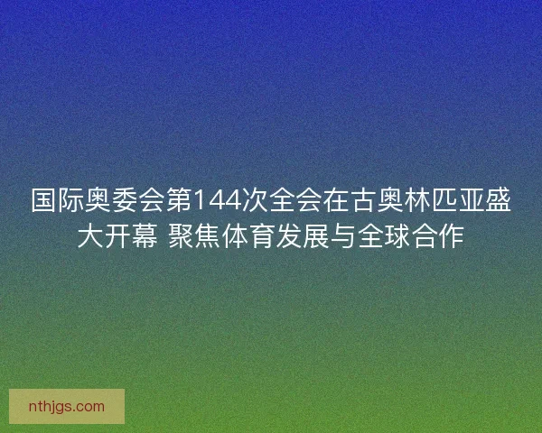 国际奥委会第144次全会在古奥林匹亚盛大开幕 聚焦体育发展与全球合作